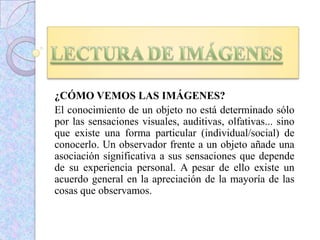 ¿CÓMO VEMOS LAS IMÁGENES?
El conocimiento de un objeto no está determinado sólo
por las sensaciones visuales, auditivas, olfativas... sino
que existe una forma particular (individual/social) de
conocerlo. Un observador frente a un objeto añade una
asociación significativa a sus sensaciones que depende
de su experiencia personal. A pesar de ello existe un
acuerdo general en la apreciación de la mayoría de las
cosas que observamos.
 