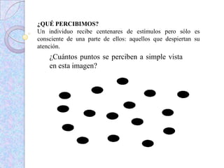 ¿QUÉ PERCIBIMOS?
Un individuo recibe centenares de estímulos pero sólo es
consciente de una parte de ellos: aquellos que despiertan su
atención.
¿Cuántos puntos se perciben a simple vista
en esta imagen?
 
