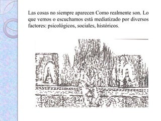 Las cosas no siempre aparecen Como realmente son. Lo
que vemos o escuchamos está mediatizado por diversos
factores: psicológicos, sociales, históricos.
 