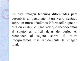 En esta imagen tenemos dificultades para
descubrir al personaje. Para verlo sentado
sobre un muro añadimos información que no
está en el dibujo. Una vez que reconocemos
al sujeto es difícil dejar de verlo. Al
reconocer al sujeto sobre el muro
interpretamos más rápidamente la imagen
total.
 