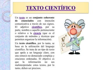 Un texto es un conjunto coherente
de enunciados con intención
comunicativa a través de sus signos.
El adjetivo científico, por su
parte, nombra a aquello perteneciente
o relativo a la ciencia (que es el
conjunto de métodos y técnicas que
permiten organizar la información).
Un texto científico, por lo tanto, se
basa en la utilización del lenguaje
científico. Se trata de un tipo de texto
que apela a un lenguaje claro, con
una sintaxis no demasiado compleja y
oraciones ordenadas. El objetivo es
que la información no sea
malinterpretada: estos textos, por lo
tanto, deben ser precisos.
 