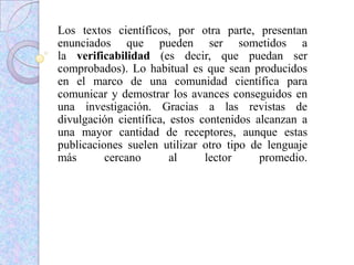 Los textos científicos, por otra parte, presentan
enunciados que pueden ser sometidos a
la verificabilidad (es decir, que puedan ser
comprobados). Lo habitual es que sean producidos
en el marco de una comunidad científica para
comunicar y demostrar los avances conseguidos en
una investigación. Gracias a las revistas de
divulgación científica, estos contenidos alcanzan a
una mayor cantidad de receptores, aunque estas
publicaciones suelen utilizar otro tipo de lenguaje
más cercano al lector promedio.
 
