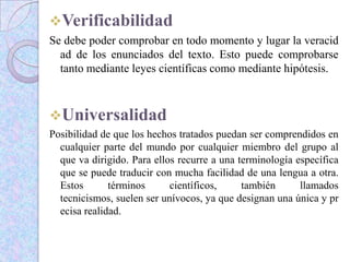 Verificabilidad
Se debe poder comprobar en todo momento y lugar la veracid
ad de los enunciados del texto. Esto puede comprobarse
tanto mediante leyes científicas como mediante hipótesis.
Universalidad
Posibilidad de que los hechos tratados puedan ser comprendidos en
cualquier parte del mundo por cualquier miembro del grupo al
que va dirigido. Para ellos recurre a una terminología específica
que se puede traducir con mucha facilidad de una lengua a otra.
Estos términos científicos, también llamados
tecnicismos, suelen ser unívocos, ya que designan una única y pr
ecisa realidad.
 