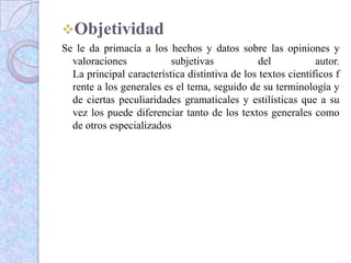 Objetividad
Se le da primacía a los hechos y datos sobre las opiniones y
valoraciones subjetivas del autor.
La principal característica distintiva de los textos científicos f
rente a los generales es el tema, seguido de su terminología y
de ciertas peculiaridades gramaticales y estilísticas que a su
vez los puede diferenciar tanto de los textos generales como
de otros especializados
 