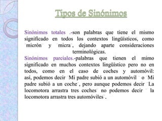 Sinónimos totales .-son palabras que tiene el mismo
significado en todos los contextos lingüísticos, como
micrón y micra , dejando aparte consideraciones
terminológicas.
Sinónimos parciales.-palabras que tienen el mimo
significado en muchos contextos lingüístico pero no en
todos, como en el caso de coches y automóvil:
así, podemos decir Mi padre subió a un automóvil o Mi
padre subió a un coche , pero aunque podemos decir La
locomotora arrastra tres coches no podemos decir la
locomotora arrastra tres automóviles .
 