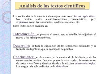 Los contenidos de la ciencia suelen organizarse como textos explicativos.
No existen textos científico-técnicos característicos, pero
sí géneros, como las taxonomías, las demostraciones, etc.
Estos textos suelen dividirse en:
Introducción: se presenta el asunto que se estudia, los objetivos, el
marco y los principios teóricos.
Desarrollo: se hace la exposición de los fenómenos estudiados y se
formula una hipótesis, que se acompaña de pruebas.
Conclusiones: se da cuenta de la validez de la hipótesis y de las
consecuencias de ésta. Desde el punto de vista verbal, la construcción
de textos científicos y técnicos tiende a la máxima coherencia lógica.
Los rasgos más sobresalientes de la sintaxis son:
Análisis de los textos científicos
 