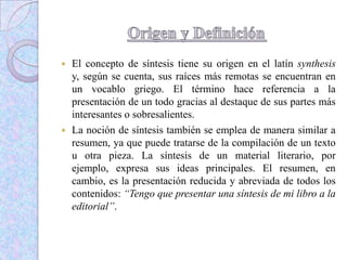  El concepto de síntesis tiene su origen en el latín synthesis
y, según se cuenta, sus raíces más remotas se encuentran en
un vocablo griego. El término hace referencia a la
presentación de un todo gracias al destaque de sus partes más
interesantes o sobresalientes.
 La noción de síntesis también se emplea de manera similar a
resumen, ya que puede tratarse de la compilación de un texto
u otra pieza. La síntesis de un material literario, por
ejemplo, expresa sus ideas principales. El resumen, en
cambio, es la presentación reducida y abreviada de todos los
contenidos: “Tengo que presentar una síntesis de mi libro a la
editorial”.
 