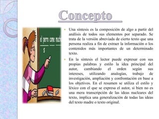  Una síntesis es la composición de algo a partir del
análisis de todos sus elementos por separado. Se
trata de la versión abreviada de cierto texto que una
persona realiza a fin de extraer la información o los
contenidos más importantes de un determinado
texto.
 En la síntesis el lector puede expresar con sus
propias palabras y estilo la idea principal del
autor, cambiando el orden según sus
intereses, utilizando analogías, trabajo de
investigación, ampliación y confrontación en base a
los objetivos. En el resumen se utiliza el estilo y
léxico con el que se expresa el autor, si bien no es
una mera transcripción de las ideas nucleares del
texto, implica una generalización de todas las ideas
del texto madre o texto original.
 