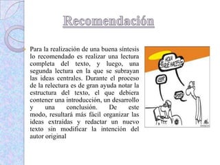  Para la realización de una buena síntesis
lo recomendado es realizar una lectura
completa del texto, y luego, una
segunda lectura en la que se subrayan
las ideas centrales. Durante el proceso
de la relectura es de gran ayuda notar la
estructura del texto, el que debiera
contener una introducción, un desarrollo
y una conclusión. De este
modo, resultará más fácil organizar las
ideas extraídas y redactar un nuevo
texto sin modificar la intención del
autor original
 