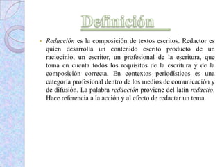  Redacción es la composición de textos escritos. Redactor es
quien desarrolla un contenido escrito producto de un
raciocinio, un escritor, un profesional de la escritura, que
toma en cuenta todos los requisitos de la escritura y de la
composición correcta. En contextos periodísticos es una
categoría profesional dentro de los medios de comunicación y
de difusión. La palabra redacción proviene del latín redactio.
Hace referencia a la acción y al efecto de redactar un tema.
 