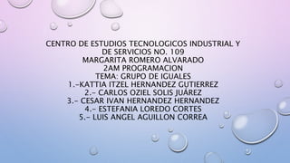 CENTRO DE ESTUDIOS TECNOLOGICOS INDUSTRIAL Y
DE SERVICIOS NO. 109
MARGARITA ROMERO ALVARADO
2AM PROGRAMACION
TEMA: GRUPO DE IGUALES
1.-KATTIA ITZEL HERNANDEZ GUTIERREZ
2.- CARLOS OZIEL SOLIS JUÁREZ
3.- CESAR IVAN HERNANDEZ HERNANDEZ
4.- ESTEFANIA LOREDO CORTES
5.- LUIS ANGEL AGUILLON CORREA
 