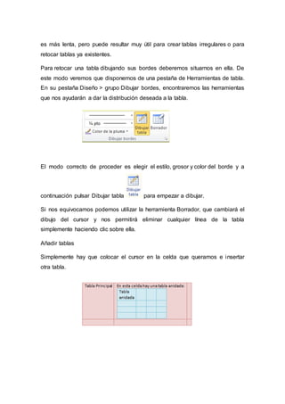es más lenta, pero puede resultar muy útil para crear tablas irregulares o para
retocar tablas ya existentes.
Para retocar una tabla dibujando sus bordes deberemos situarnos en ella. De
este modo veremos que disponemos de una pestaña de Herramientas de tabla.
En su pestaña Diseño > grupo Dibujar bordes, encontraremos las herramientas
que nos ayudarán a dar la distribución deseada a la tabla.
El modo correcto de proceder es elegir el estilo, grosor y color del borde y a
continuación pulsar Dibujar tabla para empezar a dibujar.
Si nos equivocamos podemos utilizar la herramienta Borrador, que cambiará el
dibujo del cursor y nos permitirá eliminar cualquier línea de la tabla
simplemente haciendo clic sobre ella.
Añadir tablas
Simplemente hay que colocar el cursor en la celda que queramos e insertar
otra tabla.
 