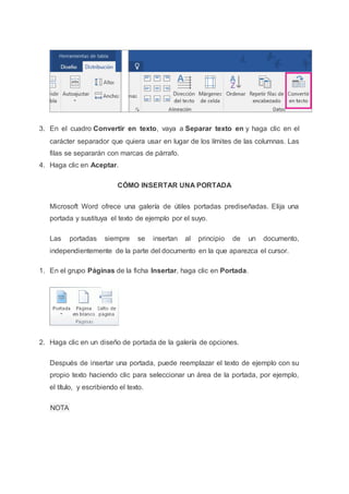 3. En el cuadro Convertir en texto, vaya a Separar texto en y haga clic en el
carácter separador que quiera usar en lugar de los límites de las columnas. Las
filas se separarán con marcas de párrafo.
4. Haga clic en Aceptar.
CÓMO INSERTAR UNA PORTADA
Microsoft Word ofrece una galería de útiles portadas prediseñadas. Elija una
portada y sustituya el texto de ejemplo por el suyo.
Las portadas siempre se insertan al principio de un documento,
independientemente de la parte del documento en la que aparezca el cursor.
1. En el grupo Páginas de la ficha Insertar, haga clic en Portada.
2. Haga clic en un diseño de portada de la galería de opciones.
Después de insertar una portada, puede reemplazar el texto de ejemplo con su
propio texto haciendo clic para seleccionar un área de la portada, por ejemplo,
el título, y escribiendo el texto.
NOTA
 