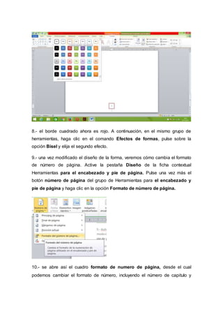 8.- el borde cuadrado ahora es rojo. A continuación, en el mismo grupo de
herramientas, haga clic en el comando Efectos de formas, pulse sobre la
opción Bisel y elija el segundo efecto.
9.- una vez modificado el diseño de la forma, veremos cómo cambia el formato
de número de página. Active la pestaña Diseño de la ficha contextual
Herramientas para el encabezado y pie de página. Pulse una vez más el
botón número de página del grupo de Herramientas para el encabezado y
pie de página y haga clic en la opción Formato de número de página.
10.- se abre así el cuadro formato de numero de página, desde el cual
podemos cambiar el formato de número, incluyendo el número de capitulo y
 