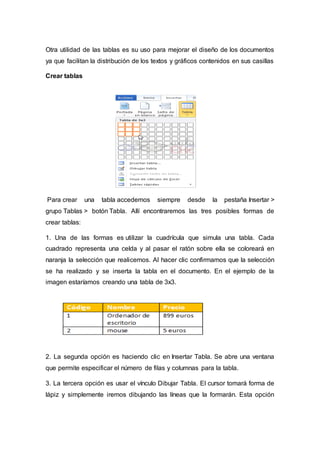 Otra utilidad de las tablas es su uso para mejorar el diseño de los documentos
ya que facilitan la distribución de los textos y gráficos contenidos en sus casillas
Crear tablas
Para crear una tabla accedemos siempre desde la pestaña Insertar >
grupo Tablas > botón Tabla. Allí encontraremos las tres posibles formas de
crear tablas:
1. Una de las formas es utilizar la cuadrícula que simula una tabla. Cada
cuadrado representa una celda y al pasar el ratón sobre ella se coloreará en
naranja la selección que realicemos. Al hacer clic confirmamos que la selección
se ha realizado y se inserta la tabla en el documento. En el ejemplo de la
imagen estaríamos creando una tabla de 3x3.
2. La segunda opción es haciendo clic en Insertar Tabla. Se abre una ventana
que permite especificar el número de filas y columnas para la tabla.
3. La tercera opción es usar el vínculo Dibujar Tabla. El cursor tomará forma de
lápiz y simplemente iremos dibujando las líneas que la formarán. Esta opción
 