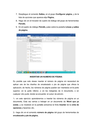 7. Despliegue el comando Saltos, en el grupo Configurar página, y de la
lista de opciones que aparece elija Página.
8. Haga clic en el iniciador de cuadro de diálogo del grupo de herramientas
Párrafo.
9. En el cuadro de diálogo Párrafo, pulse sobre la pestaña Líneas y saltos
de página.
INSERTAR UN NUMERO DE PÁGINA
Es posible que solo desee insertar el número de página sin necesidad de
aplicar una de los diseños de encabezado o pie de página que ofrece la
aplicación, de hecho, los números de página pueden ser insertados en la parte
superior, en la parte inferior, o en los márgenes de in documento, o en
cualquier otro punto donde se encuentre el cursor de edición.
1.- en este ejercicio aprenderemos a insertar los números de página en un
documento. Esta vez vamos a trabajar en un documento de Word que ya
exista, y se mostrará en la pantalla activamos la ficha Insertar de la cinta de
opciones y hacemos clic.
2.- haga clic en el comando número de página del grupo de herramientas de
encabezado y pie de página.
 