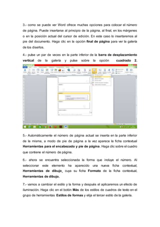 3.- como se puede ver Word ofrece muchas opciones para colocar el número
de página. Puede insertarse al principio de la página, al final, en los márgenes
o en la posición actual del cursor de edición. En este caso lo insertaremos al
pie del documento. Haga clic en la opción final de página para ver la galería
de los diseños.
4.- pulse un par de veces en la parte inferior de la barra de desplazamiento
vertical de la galería y pulse sobre la opción cuadrado 2.
5.- Automáticamente el número de página actual se inserta en la parte inferior
de la misma, a modo de pie de página a la vez aparece la ficha contextual
Herramientas para el encabezado y pie de página. Haga clic sobre el cuadro
que contiene el número de página.
6.- ahora se encuentra seleccionada la forma que incluye el número. Al
seleccionar este elemento ha aparecido una nueva ficha contextual,
Herramientas de dibujo¸ cuya su ficha Formato de la ficha contextual,
Herramientas de dibujo.
7.- vamos a cambiar el estilo y la forma y después el aplicaremos un efecto de
iluminación. Haga clic en el botón Más de los estilos de cuadros de texto en el
grupo de herramientas Estilos de formas y elija el tercer estilo de la galería.
 