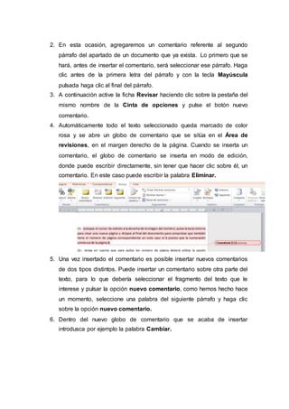 2. En esta ocasión, agregaremos un comentario referente al segundo
párrafo del apartado de un documento que ya exista. Lo primero que se
hará, antes de insertar el comentario, será seleccionar ese párrafo. Haga
clic antes de la primera letra del párrafo y con la tecla Mayúscula
pulsada haga clic al final del párrafo.
3. A continuación active la ficha Revisar haciendo clic sobre la pestaña del
mismo nombre de la Cinta de opciones y pulse el botón nuevo
comentario.
4. Automáticamente todo el texto seleccionado queda marcado de color
rosa y se abre un globo de comentario que se sitúa en el Área de
revisiones, en el margen derecho de la página. Cuando se inserta un
comentario, el globo de comentario se inserta en modo de edición,
donde puede escribir directamente, sin tener que hacer clic sobre él, un
comentario. En este caso puede escribir la palabra Eliminar.
5. Una vez insertado el comentario es posible insertar nuevos comentarios
de dos tipos distintos. Puede insertar un comentario sobre otra parte del
texto, para lo que debería seleccionar el fragmento del texto que le
interese y pulsar la opción nuevo comentario, como hemos hecho hace
un momento, seleccione una palabra del siguiente párrafo y haga clic
sobre la opción nuevo comentario.
6. Dentro del nuevo globo de comentario que se acaba de insertar
introdusca por ejemplo la palabra Cambiar.
 