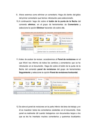 9. Ahora veremos como eliminar un comentario. Haga clic dentro del globo
del primer comentario que hemos introducido para seleccionarlo.
10.A continuación haga clic sobre el botón de la punta de la flecha del
comando eliminar, en el grupo de herramientas de Comentario y
seleccione la opción Eliminar haciendo clic sobre ella.
11.Antes de acabar de revisar, accederemos al Panel de revisiones en el
que Word nos informa de todos los cambios y comentarios que se ha
introducido en el documento. Haga clic sobre el botón de la punta de la
flecha del comando panel de revisiones del grupo de herramientas
Seguimiento y seleccione la opción Panel de revisiones horizontal.
12.Se abre el panel de revisiones en la parte inferior del área de trabajo y en
él se muestran todos los comentarios existentes en el documento. Este
panel es realmente útil cuando trabajamos con documentos largos a los
que se les ha insertado muchos comentarios y queremos localizarlos
 