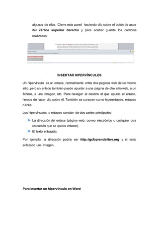 algunos de ellos. Cierre este panel haciendo clic sobre el botón de aspa
del vértice superior derecho y para acabar guarde los cambios
realizados.
INSERTAR HIPERVÍNCULOS
Un hipervínculo es un enlace, normalmente entre dos páginas web de un mismo
sitio, pero un enlace también puede apuntar a una página de otro sitio web, a un
fichero, a una imagen, etc. Para navegar al destino al que apunta el enlace,
hemos de hacer clic sobre él. También se conocen como hiperenlaces, enlaces
o links.
Los hipervínculos o enlaces constan de dos partes principales:
La dirección del enlace (página web, correo electrónico o cualquier otra
ubicación que se quiera enlazar).
El texto enlazado.
Por ejemplo, la dirección podría ser http://gcfaprendelibre.org y el texto
enlazado una imagen.
Para insertar un hipervínculo en Word
 