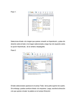 Paso 1:
Selecciona el texto o la imagen que quieres convertir en hipervínculo y pulsa clic
derecho sobre el texto o la imagen seleccionada y luego haz clic izquierdo sobre
la opción Hipervínculo, de la ventana desplegable.
Paso 2:
El texto seleccionado aparece en el campo Texto: de la parte superior de cuadro.
Sin embargo, puedes cambiar el texto si lo requieres. Luego, escribe la dirección
a la que quieres vincular la palabra en el campo Dirección
 