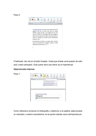 Paso 3:
Finalmente, haz clic en el botón Aceptar. Verás que el texto se ha puesto de color
azul y está subrayado. Esto quiere decir que ahora es un hipervínculo.
Hipervínculos internos
Paso 1:
Como referencia tomamos la bibliografía y añadimos a la palabra seleccionada
un marcador, a este lo encontramos en la opción insertar cerca del hipervínculo.
 