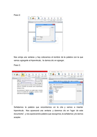 Paso 2:
Nos arroja una ventana y hay colocamos el nombre de la palabra con la que
vamos agregarle el hipervínculo, le damos clic en agregar.
Paso 3:
Señalamos la palabra que encontramos en la cita y vamos a insertar
hipervínculo. Nos aparecerá una ventana y daremos clic en “lugar de este
documento”, y nos aparecerá la palabra que escogimos, la señalamos y le damos
aceptar.
 