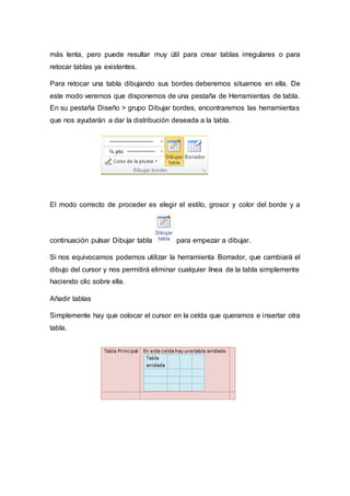 más lenta, pero puede resultar muy útil para crear tablas irregulares o para
retocar tablas ya existentes.
Para retocar una tabla dibujando sus bordes deberemos situarnos en ella. De
este modo veremos que disponemos de una pestaña de Herramientas de tabla.
En su pestaña Diseño > grupo Dibujar bordes, encontraremos las herramientas
que nos ayudarán a dar la distribución deseada a la tabla.
El modo correcto de proceder es elegir el estilo, grosor y color del borde y a
continuación pulsar Dibujar tabla para empezar a dibujar.
Si nos equivocamos podemos utilizar la herramienta Borrador, que cambiará el
dibujo del cursor y nos permitirá eliminar cualquier línea de la tabla simplemente
haciendo clic sobre ella.
Añadir tablas
Simplemente hay que colocar el cursor en la celda que queramos e insertar otra
tabla.
 