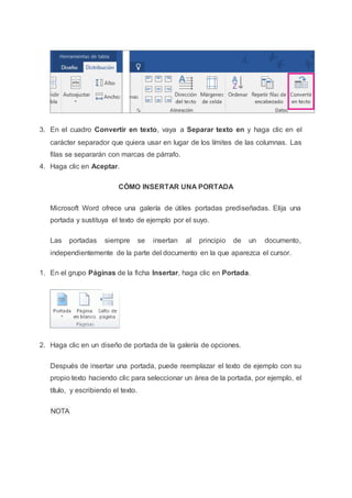 3. En el cuadro Convertir en texto, vaya a Separar texto en y haga clic en el
carácter separador que quiera usar en lugar de los límites de las columnas. Las
filas se separarán con marcas de párrafo.
4. Haga clic en Aceptar.
CÓMO INSERTAR UNA PORTADA
Microsoft Word ofrece una galería de útiles portadas prediseñadas. Elija una
portada y sustituya el texto de ejemplo por el suyo.
Las portadas siempre se insertan al principio de un documento,
independientemente de la parte del documento en la que aparezca el cursor.
1. En el grupo Páginas de la ficha Insertar, haga clic en Portada.
2. Haga clic en un diseño de portada de la galería de opciones.
Después de insertar una portada, puede reemplazar el texto de ejemplo con su
propio texto haciendo clic para seleccionar un área de la portada, por ejemplo, el
título, y escribiendo el texto.
NOTA
 