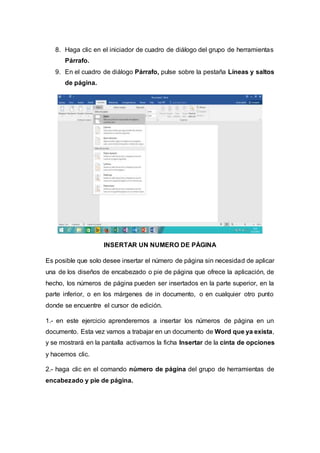 8. Haga clic en el iniciador de cuadro de diálogo del grupo de herramientas
Párrafo.
9. En el cuadro de diálogo Párrafo, pulse sobre la pestaña Líneas y saltos
de página.
INSERTAR UN NUMERO DE PÁGINA
Es posible que solo desee insertar el número de página sin necesidad de aplicar
una de los diseños de encabezado o pie de página que ofrece la aplicación, de
hecho, los números de página pueden ser insertados en la parte superior, en la
parte inferior, o en los márgenes de in documento, o en cualquier otro punto
donde se encuentre el cursor de edición.
1.- en este ejercicio aprenderemos a insertar los números de página en un
documento. Esta vez vamos a trabajar en un documento de Word que ya exista,
y se mostrará en la pantalla activamos la ficha Insertar de la cinta de opciones
y hacemos clic.
2.- haga clic en el comando número de página del grupo de herramientas de
encabezado y pie de página.
 