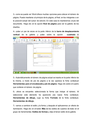 3.- como se puede ver Word ofrece muchas opciones para colocar el número de
página. Puede insertarse al principio de la página, al final, en los márgenes o en
la posición actual del cursor de edición. En este caso lo insertaremos al pie del
documento. Haga clic en la opción final de página para ver la galería de los
diseños.
4.- pulse un par de veces en la parte inferior de la barra de desplazamiento
vertical de la galería y pulse sobre la opción cuadrado 2.
5.- Automáticamente el número de página actual se inserta en la parte inferior de
la misma, a modo de pie de página a la vez aparece la ficha contextual
Herramientas para el encabezado y pie de página. Haga clic sobre el cuadro
que contiene el número de página.
6.- ahora se encuentra seleccionada la forma que incluye el número. Al
seleccionar este elemento ha aparecido una nueva ficha contextual,
Herramientas de dibujo¸ cuya su ficha Formato de la ficha contextual,
Herramientas de dibujo.
7.- vamos a cambiar el estilo y la forma y después el aplicaremos un efecto de
iluminación. Haga clic en el botón Más de los estilos de cuadros de texto en el
grupo de herramientas Estilos de formas y elija el tercer estilo de la galería.
 