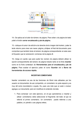14.- Se aplica así el color de número de página. Para volver a la página de texto
pulsé el botón cerrar encabezado y pie de página.
15.- coloque el cursor de edición a la derecha de la imagen del mortero, pulse la
tecla retorno para crear una nueva página y diríjase al final del documento para
comprobar que también tiene el número de página correspondiente en este caso
el 3 puesto que la numeración comienza de la página 2.
16.- tenga en cuenta que para quitar los numero de página deberá utilizar la
opción correspondiente del número de página incluido tanto en la ficha insertar
como en la ficha contextual de Herramientas para el encabezado y pie de
página. Para acabar el ejercicio pulse el icono Guardar del a Barra de
herramientas de acceso rápido.
INCERTAR COMENTARIO
Insertar comentario es una de las funciones de Word más utilizadas por los
usuario en documentos de uso compartido, un comentario no quita espacio y es
muy útil como recordatorio o ayuda. Es, pues una nota que un autor o revisor
agrega a un documento pero sin modificar el contenido de éste.
1. Para comenzar con este ejercicio, en el que aprendemos a insertar y
utilizar comentarios debe seleccionar el fragmento del texto al que se
referirá el primer comentario. Un comentario puede referirse a una
palabra, un párrafo o una página entera.
 