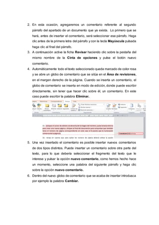 2. En esta ocasión, agregaremos un comentario referente al segundo
párrafo del apartado de un documento que ya exista. Lo primero que se
hará, antes de insertar el comentario, será seleccionar ese párrafo. Haga
clic antes de la primera letra del párrafo y con la tecla Mayúscula pulsada
haga clic al final del párrafo.
3. A continuación active la ficha Revisar haciendo clic sobre la pestaña del
mismo nombre de la Cinta de opciones y pulse el botón nuevo
comentario.
4. Automáticamente todo el texto seleccionado queda marcado de color rosa
y se abre un globo de comentario que se sitúa en el Área de revisiones,
en el margen derecho de la página. Cuando se inserta un comentario, el
globo de comentario se inserta en modo de edición, donde puede escribir
directamente, sin tener que hacer clic sobre él, un comentario. En este
caso puede escribir la palabra Eliminar.
5. Una vez insertado el comentario es posible insertar nuevos comentarios
de dos tipos distintos. Puede insertar un comentario sobre otra parte del
texto, para lo que debería seleccionar el fragmento del texto que le
interese y pulsar la opción nuevo comentario, como hemos hecho hace
un momento, seleccione una palabra del siguiente párrafo y haga clic
sobre la opción nuevo comentario.
6. Dentro del nuevo globo de comentario que se acaba de insertar introdusca
por ejemplo la palabra Cambiar.
 