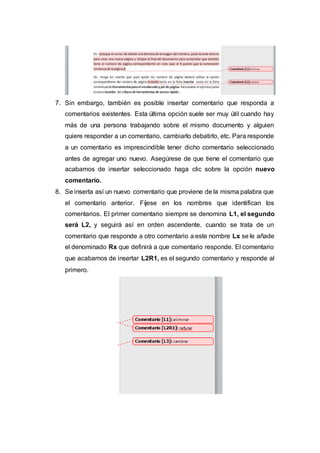 7. Sin embargo, también es posible insertar comentario que responda a
comentarios existentes. Esta última opción suele ser muy útil cuando hay
más de una persona trabajando sobre el mismo documento y alguien
quiere responder a un comentario, cambiarlo debatirlo, etc. Para responde
a un comentario es imprescindible tener dicho comentario seleccionado
antes de agregar uno nuevo. Asegúrese de que tiene el comentario que
acabamos de insertar seleccionado haga clic sobre la opción nuevo
comentario.
8. Se inserta así un nuevo comentario que proviene de la misma palabra que
el comentario anterior. Fíjese en los nombres que identifican los
comentarios. El primer comentario siempre se denomina L1, el segundo
será L2, y seguirá así en orden ascendente. cuando se trata de un
comentario que responde a otro comentario a este nombre Lx se le añade
el denominado Rx que definirá a que comentario responde. El comentario
que acabamos de insertar L2R1, es el segundo comentario y responde al
primero.
 