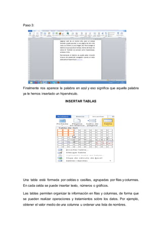 Paso 3:
Finalmente nos aparece la palabra en azul y eso significa que aquella palabra
ya le hemos insertado un hipervínculo.
INSERTAR TABLAS
Una tabla está formada por celdas o casillas, agrupadas por filas y columnas.
En cada celda se puede insertar texto, números o gráficos.
Las tablas permiten organizar la información en filas y columnas, de forma que
se pueden realizar operaciones y tratamientos sobre los datos. Por ejemplo,
obtener el valor medio de una columna u ordenar una lista de nombres.
 