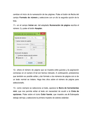 cambiar el inicio de la numeración de las páginas. Pulse el botón de flecha del
campo Formato de número y seleccione con un clic la segunda opción de la
lista.
11.- en el campo Iniciar en: del adaptado Numeración de página escriba el
número 2 y pulse el botón Aceptar.
12.- ahora el número de página que se muestra entre guiones y la paginación
comienza en el numero 2 tal con hemos indicado. A continuación, probaremos
que también es posible editar y dar formato a los números de página con si de
un texto normal se tratara. Haga tres clics sobre el número de página para
seleccionarlo.
13.- como siempre se selecciona un texto, aparece la Barra de herramientas
mini, que nos permite editar el texto sin necesidad de acudir a la Cinta de
opciones. Pulse sobre el icono Color fuente, que muestra una A Subrayada
debajo del rojo y seleccione la primera muestra de colores estándar.
 