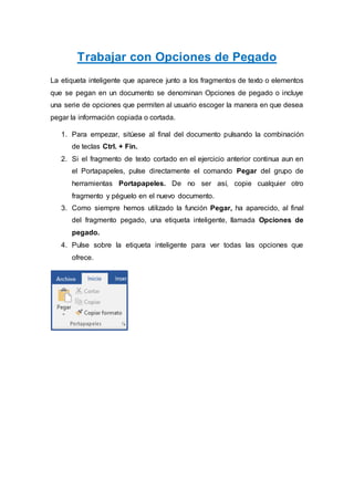 Trabajar con Opciones de Pegado
La etiqueta inteligente que aparece junto a los fragmentos de texto o elementos
que se pegan en un documento se denominan Opciones de pegado o incluye
una serie de opciones que permiten al usuario escoger la manera en que desea
pegar la información copiada o cortada.
1. Para empezar, sitúese al final del documento pulsando la combinación
de teclas Ctrl. + Fin.
2. Si el fragmento de texto cortado en el ejercicio anterior continua aun en
el Portapapeles, pulse directamente el comando Pegar del grupo de
herramientas Portapapeles. De no ser así, copie cualquier otro
fragmento y péguelo en el nuevo documento.
3. Como siempre hemos utilizado la función Pegar, ha aparecido, al final
del fragmento pegado, una etiqueta inteligente, llamada Opciones de
pegado.
4. Pulse sobre la etiqueta inteligente para ver todas las opciones que
ofrece.
 