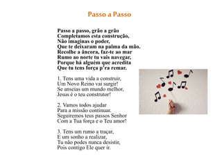 Passo a Passo
Passo a passo, grão a grão
Completamos esta construção,
Não imaginas o poder,
Que te deixaram na palma da mão.
Recolhe a âncora, faz-te ao mar
Rumo ao norte tu vais navegar,
Porque há alguém que acredita
Que tu tens força p’ra remar.
1. Tens uma vida a construir,
Um Novo Reino vai surgir!
Se anseias um mundo melhor,
Jesus é o teu construtor!
2. Vamos todos ajudar
Para a missão continuar.
Seguiremos teus passos Senhor
Com a Tua força e o Teu amor!
3. Tens um rumo a traçar,
E um sonho a realizar,
Tu não podes nunca desistir,
Pois contigo Ele quer ir.
 
