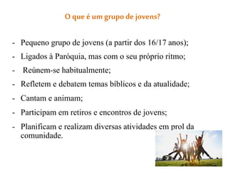 O que é um grupode jovens?
- Pequeno grupo de jovens (a partir dos 16/17 anos);
- Ligados à Paróquia, mas com o seu próprio ritmo;
- Reúnem-se habitualmente;
- Refletem e debatem temas bíblicos e da atualidade;
- Cantam e animam;
- Participam em retiros e encontros de jovens;
- Planificam e realizam diversas atividades em prol da
comunidade.
 