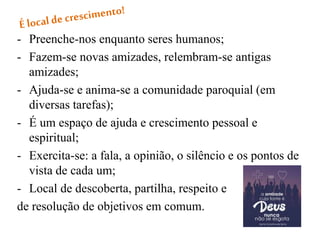 - Preenche-nos enquanto seres humanos;
- Fazem-se novas amizades, relembram-se antigas
amizades;
- Ajuda-se e anima-se a comunidade paroquial (em
diversas tarefas);
- É um espaço de ajuda e crescimento pessoal e
espiritual;
- Exercita-se: a fala, a opinião, o silêncio e os pontos de
vista de cada um;
- Local de descoberta, partilha, respeito e
de resolução de objetivos em comum.
 