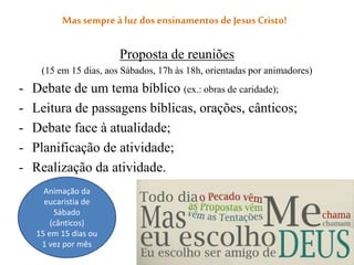 Mas sempreà luz dosensinamentos deJesus Cristo!
Proposta de reuniões
(15 em 15 dias, aos Sábados, 17h às 18h, orientadas por animadores)
- Debate de um tema bíblico (ex.: obras de caridade);
- Leitura de passagens bíblicas, orações, cânticos;
- Debate face à atualidade;
- Planificação de atividade;
- Realização da atividade.
Animação da
eucaristia de
Sábado
(cânticos)
15 em 15 dias ou
1 vez por mês
 