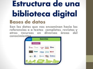 Estructura de una
biblioteca digital
Bases de datos
Son los datos que nos encaminan hacia las
referencias o a textos completos, revistas y
otros recursos en diversas áreas del
conocimientos
 