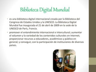 BibliotecaDigitalMundial
• es una biblioteca digital internacional creada por la Biblioteca del
Congreso de Estados Unidos y la UNESCO. La Biblioteca Digital
Mundial fue inaugurada el 21 de abril de 2009 en la sede de la
UNESCO de París, Francia.
• promover el entendimiento internacional e intercultural; aumentar
el volumen y la variedad de los contenidos culturales en Internet;
proporcionar recursos a educadores, académicos y público en
general; y conseguir, con la participación de instituciones de diversos
países.
 