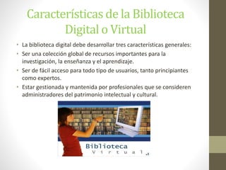 Características de la Biblioteca
Digital o Virtual
• La biblioteca digital debe desarrollar tres características generales:
• Ser una colección global de recursos importantes para la
investigación, la enseñanza y el aprendizaje.
• Ser de fácil acceso para todo tipo de usuarios, tanto principiantes
como expertos.
• Estar gestionada y mantenida por profesionales que se consideren
administradores del patrimonio intelectual y cultural.
 