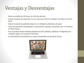 Ventajas y Desventajas
• Están accesibles las 24 horas, los 365 días del año
• La gran mayoría son gratuitas o a un costo muy inferior al adquirir los libros en forma
física.
• Todo el material lo podemos adquirir sin infringir los derechos de autor
• Tiene herramientas de búsqueda, comparación, copiado, subrayado, que no tenemos
en libros físicos
• Son accesibles desde múltiples plataformas (PC, tabletas, teléfonos inteligentes) en
cualquier lugar y en cualquier momento
• La velocidad de actualización es mayor comparada con los libros físicos.
 