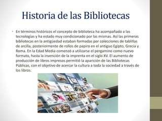Historia de las Bibliotecas
• En términos históricos el concepto de biblioteca ha acompañado a las
tecnologías y ha estado muy condicionado por las mismas. Así las primeras
bibliotecas en la antigüedad estaban formadas por colecciones de tablillas
de arcilla, posteriormente de rollos de papiro en el antiguo Egipto, Grecia y
Roma. En la Edad Media comenzó a utilizarse el pergamino como nuevo
formato, hasta la invención de la imprenta en el siglo XV. El aumento de
producción de libros impresos permitió la aparición de las Bibliotecas
Públicas, con el objetivo de acercar la cultura a toda la sociedad a través de
los libros.
 