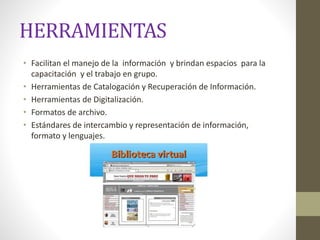 HERRAMIENTAS
• Facilitan el manejo de la información y brindan espacios para la
capacitación y el trabajo en grupo.
• Herramientas de Catalogación y Recuperación de Información.
• Herramientas de Digitalización.
• Formatos de archivo.
• Estándares de intercambio y representación de información,
formato y lenguajes.
 