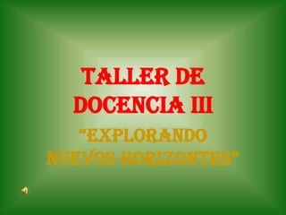 TALLER DE
  DOCENCIA III
   “EXPLORANDO
NUEVOS HORIZONTES”
 