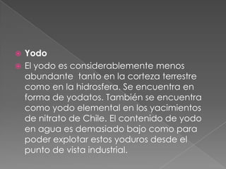 YodoEl yodo es considerablemente menos abundante  tanto en la corteza terrestre como en la hidrosfera. Se encuentra en forma de yodatos. También se encuentra como yodo elemental en los yacimientos de nitrato de Chile. El contenido de yodo en agua es demasiado bajo como para poder explotar estos yoduros desde el punto de vista industrial.