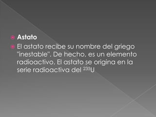 AstatoEl astato recibe su nombre del griego "inestable". De hecho, es un elemento radioactivo. El astato se origina en la serie radioactiva del 235U